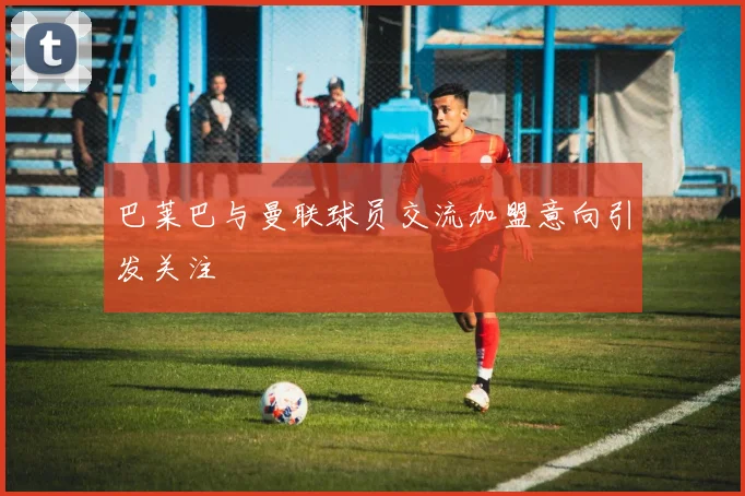 巴莱巴与曼联球员交流加盟意向引发关注