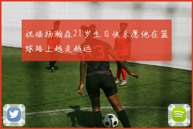 祝福杨瀚森21岁生日快乐愿他在篮球路上越走越远