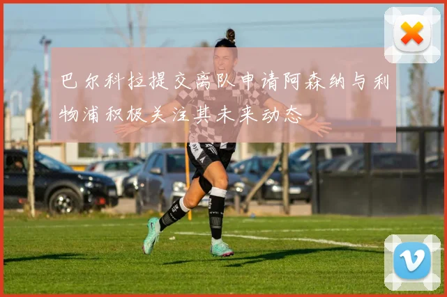 巴尔科拉提交离队申请阿森纳与利物浦积极关注其未来动态