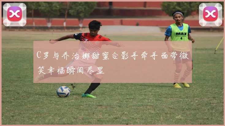C罗与乔治娜甜蜜合影手牵手面带微笑幸福瞬间尽显