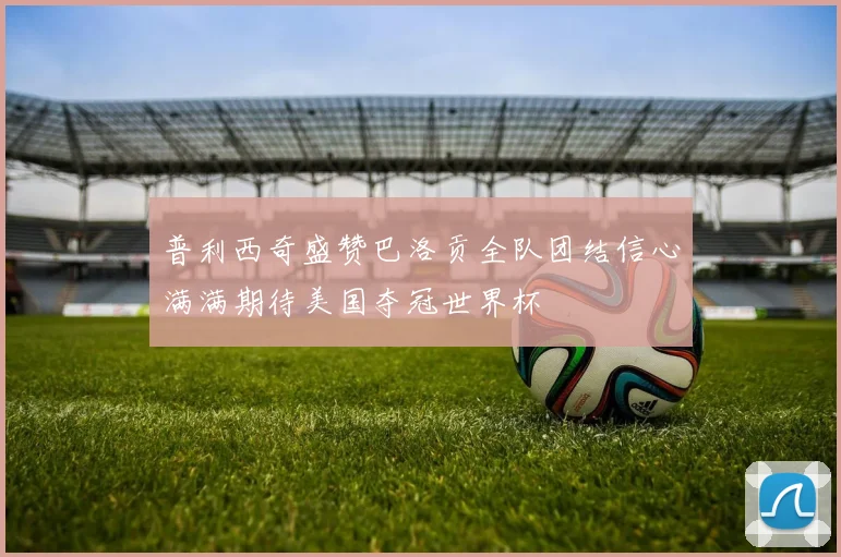 普利西奇盛赞巴洛贡全队团结信心满满期待美国夺冠世界杯