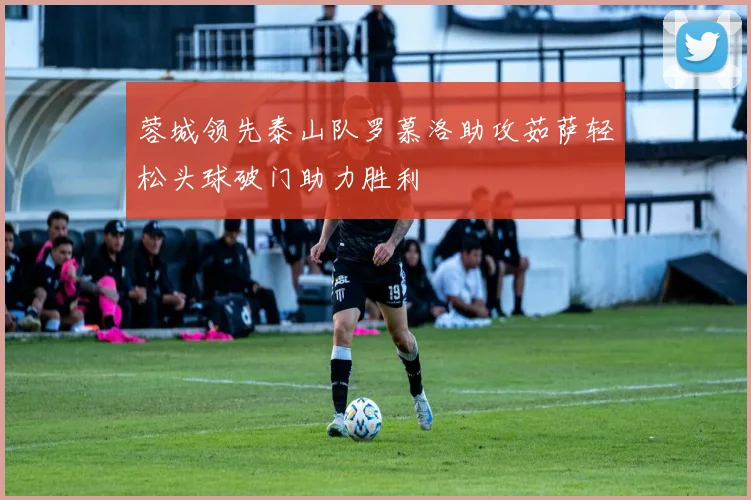 蓉城领先泰山队罗慕洛助攻茹萨轻松头球破门助力胜利