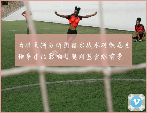 马特乌斯分析图赫尔战术对凯恩金靴争夺的影响与奥利塞金球前景