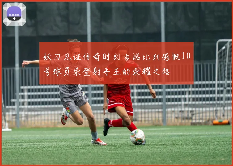 妖刀见证传奇时刻吉诺比利感慨10号球员荣登射手王的荣耀之路