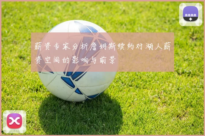 薪资专家分析詹姆斯续约对湖人薪资空间的影响与前景