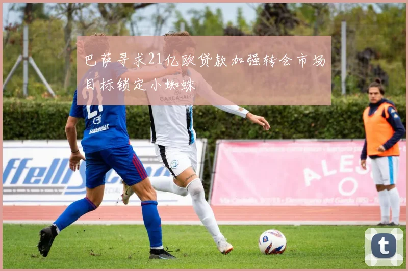 巴萨寻求21亿欧贷款加强转会市场目标锁定小蜘蛛