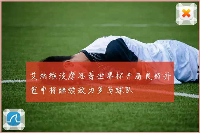 艾纳维谈摩洛哥世界杯开局良好并重申将继续效力罗马球队