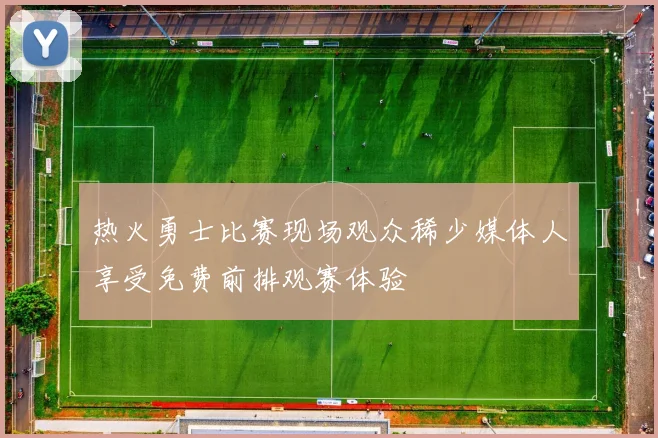 热火勇士比赛现场观众稀少媒体人享受免费前排观赛体验