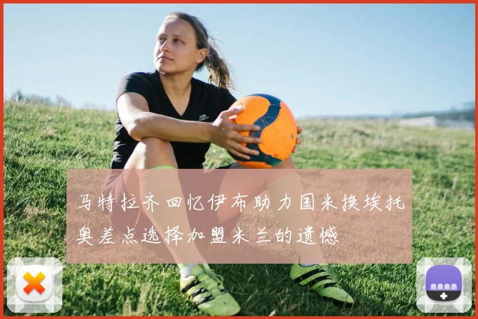 马特拉齐回忆伊布助力国米换埃托奥差点选择加盟米兰的遗憾