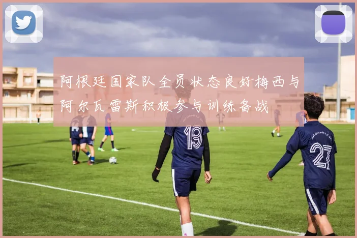 阿根廷国家队全员状态良好梅西与阿尔瓦雷斯积极参与训练备战